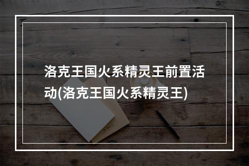 洛克王国火系精灵王前置活动(洛克王国火系精灵王)