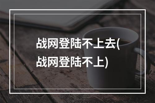 战网登陆不上去(战网登陆不上)