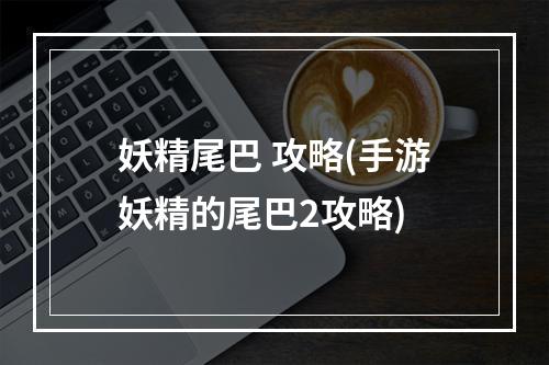 妖精尾巴 攻略(手游妖精的尾巴2攻略)