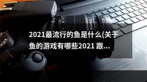 2021最流行的鱼是什么(关于鱼的游戏有哪些2021 跟鱼有关系的游戏推荐  )