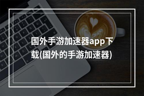 国外手游加速器app下载(国外的手游加速器)