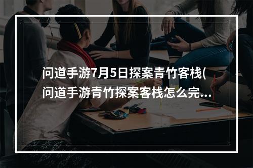 问道手游7月5日探案青竹客栈(问道手游青竹探案客栈怎么完成 青竹客栈探案任务流程 历)