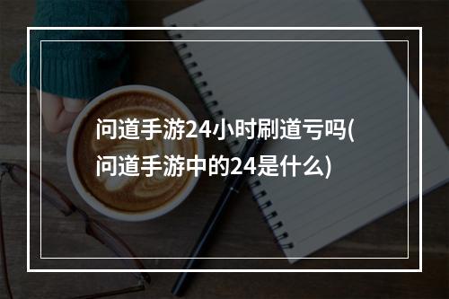 问道手游24小时刷道亏吗(问道手游中的24是什么)