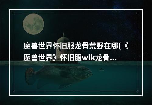 魔兽世界怀旧服龙骨荒野在哪(《魔兽世界》怀旧服wlk龙骨荒野部落任务线详解 魔兽世 )