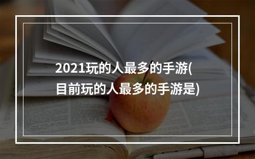 2021玩的人最多的手游(目前玩的人最多的手游是)