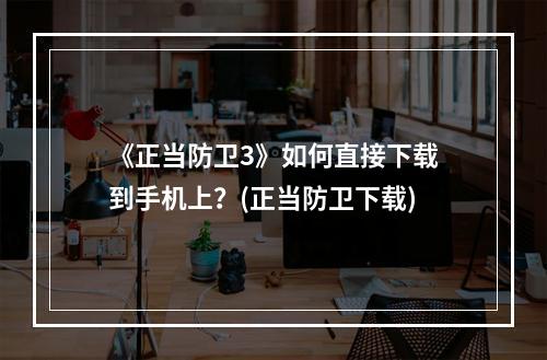 《正当防卫3》如何直接下载到手机上？(正当防卫下载)