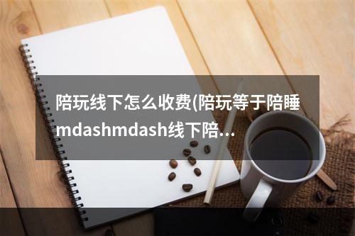 陪玩线下怎么收费(陪玩等于陪睡mdashmdash线下陪玩膨胀了谁的欲望)