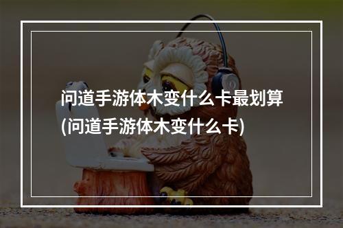 问道手游体木变什么卡最划算(问道手游体木变什么卡)