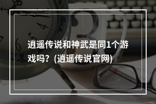 逍遥传说和神武是同1个游戏吗？(逍遥传说官网)