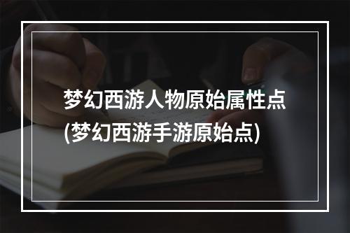 梦幻西游人物原始属性点(梦幻西游手游原始点)