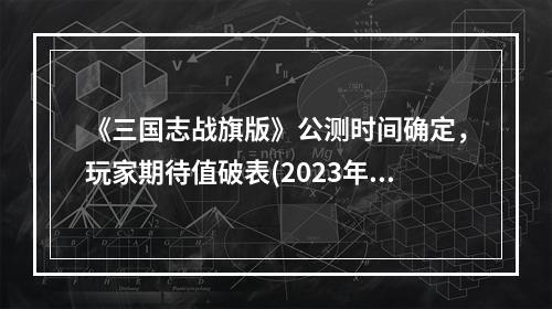 《三国志战旗版》公测时间确定，玩家期待值破表(2023年公测时间革新三国战略)