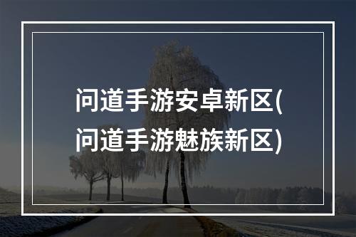 问道手游安卓新区(问道手游魅族新区)