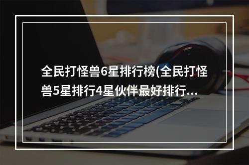 全民打怪兽6星排行榜(全民打怪兽5星排行4星伙伴最好排行攻略解析 )