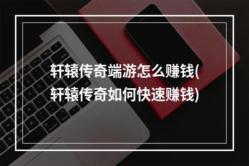 轩辕传奇端游怎么赚钱(轩辕传奇如何快速赚钱)