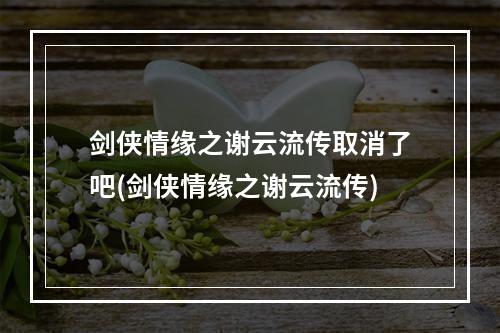 剑侠情缘之谢云流传取消了吧(剑侠情缘之谢云流传)