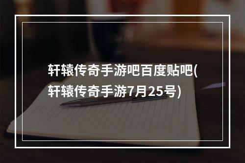 轩辕传奇手游吧百度贴吧(轩辕传奇手游7月25号)