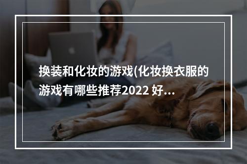 换装和化妆的游戏(化妆换衣服的游戏有哪些推荐2022 好玩的化妆换装类)