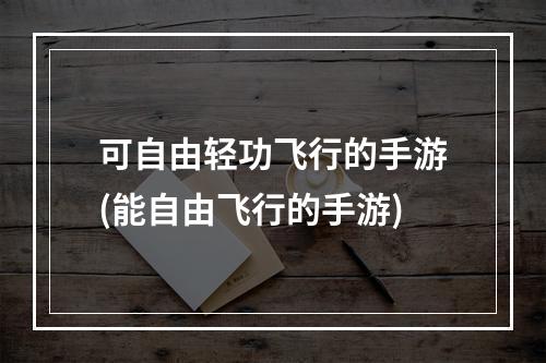 可自由轻功飞行的手游(能自由飞行的手游)