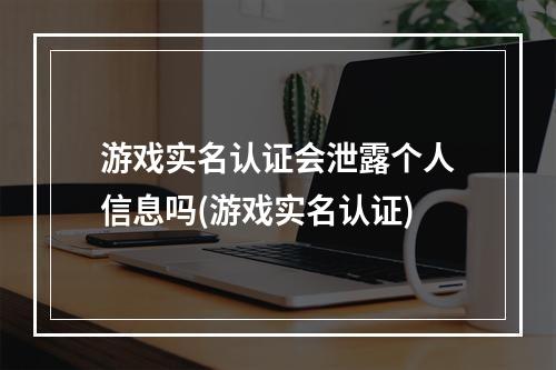 游戏实名认证会泄露个人信息吗(游戏实名认证)