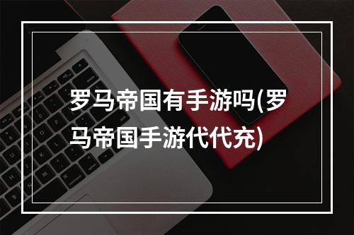 罗马帝国有手游吗(罗马帝国手游代代充)