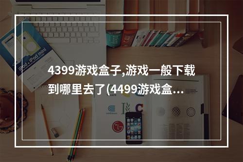 4399游戏盒子,游戏一般下载到哪里去了(4499游戏盒)