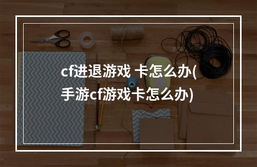 cf进退游戏 卡怎么办(手游cf游戏卡怎么办)