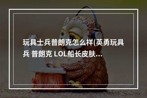 玩具士兵普朗克怎么样(英勇玩具兵 普朗克 LOL船长皮肤哪个好看 船长皮肤价格)