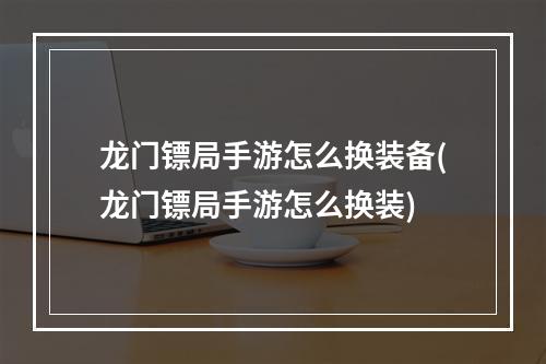 龙门镖局手游怎么换装备(龙门镖局手游怎么换装)