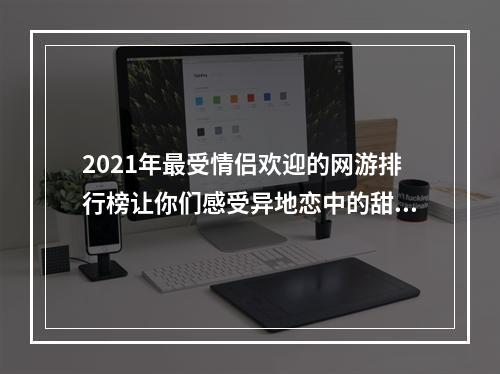 2021年最受情侣欢迎的网游排行榜让你们感受异地恋中的甜蜜(适合情侣玩的网游推荐)(与爱人共度浪漫时光世界各地的情侣玩家必玩的网游手游(情侣网游游戏推荐))