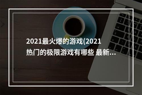 2021最火爆的游戏(2021热门的极限游戏有哪些 最新的极限游戏前十名排行榜推荐)