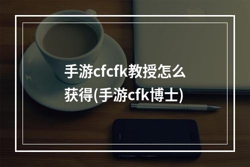 手游cfcfk教授怎么获得(手游cfk博士)