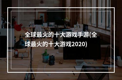 全球最火的十大游戏手游(全球最火的十大游戏2020)