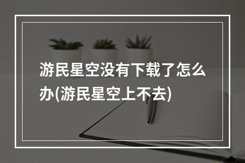 游民星空没有下载了怎么办(游民星空上不去)