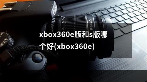 xbox360e版和s版哪个好(xbox360e)