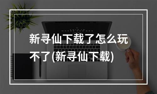 新寻仙下载了怎么玩不了(新寻仙下载)