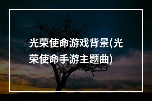 光荣使命游戏背景(光荣使命手游主题曲)