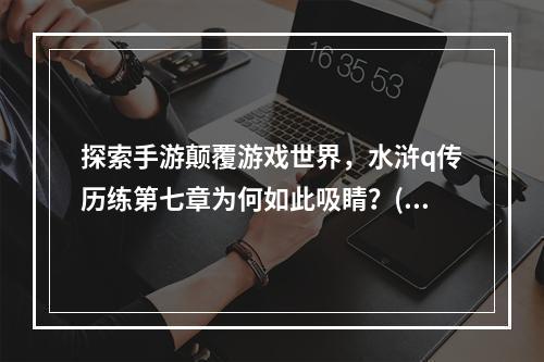 探索手游颠覆游戏世界，水浒q传历练第七章为何如此吸睛？( 挑战极限，水浒q传手游第七章攻略大揭秘！)