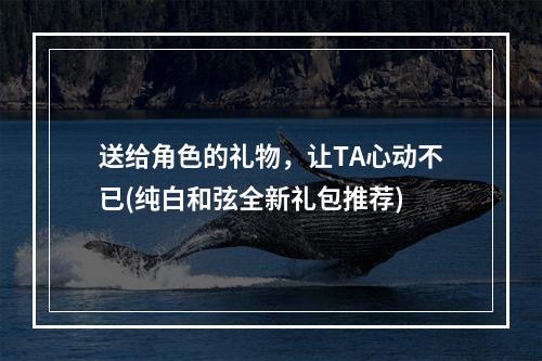 送给角色的礼物，让TA心动不已(纯白和弦全新礼包推荐)