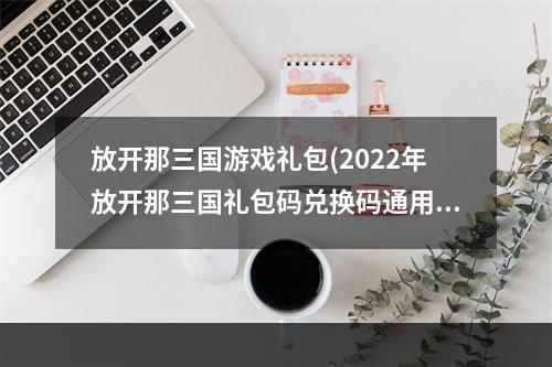 放开那三国游戏礼包(2022年放开那三国礼包码兑换码通用礼包大全分享)