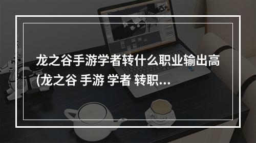 龙之谷手游学者转什么职业输出高(龙之谷 手游 学者 转职)