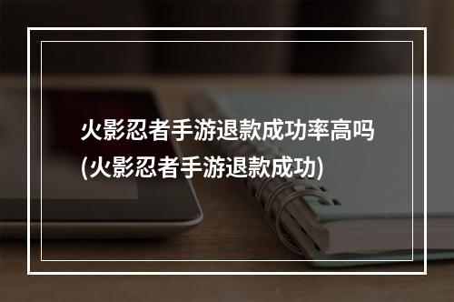 火影忍者手游退款成功率高吗(火影忍者手游退款成功)