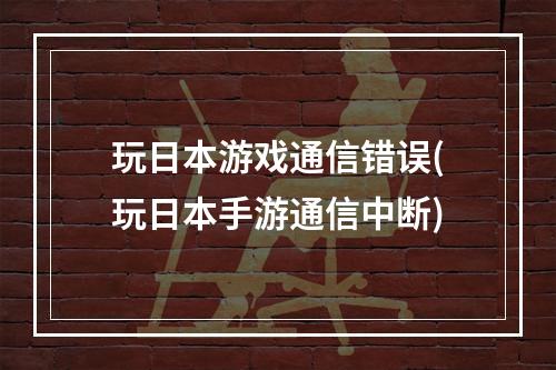 玩日本游戏通信错误(玩日本手游通信中断)