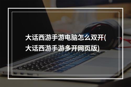 大话西游手游电脑怎么双开(大话西游手游多开网页版)