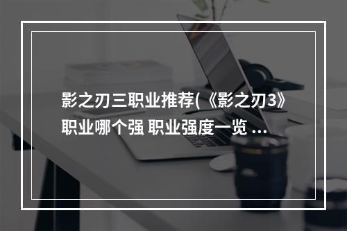 影之刃三职业推荐(《影之刃3》职业哪个强 职业强度一览 影之刃3 机游 )