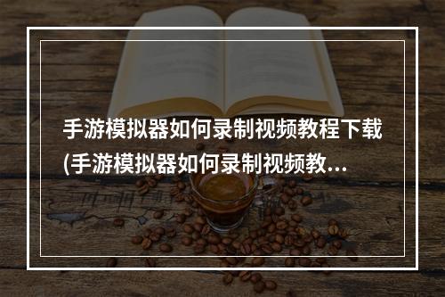 手游模拟器如何录制视频教程下载(手游模拟器如何录制视频教程)