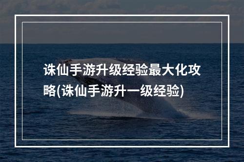 诛仙手游升级经验最大化攻略(诛仙手游升一级经验)