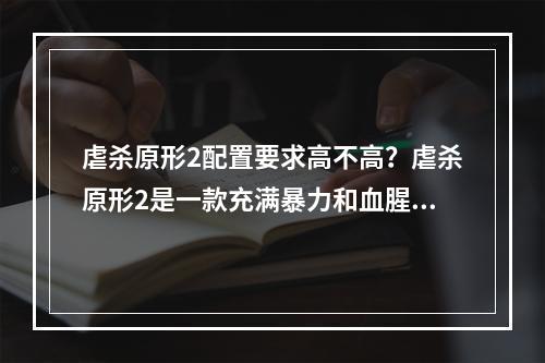 虐杀原形2配置要求高不高？虐杀原形2是一款充满暴力和血腥的游戏，而游戏画面的细节程度也是让玩家惊叹的。那么，虐杀原形2的配置要求高不高呢？