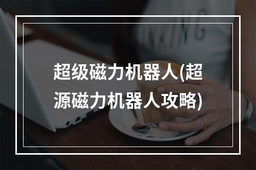 超级磁力机器人(超源磁力机器人攻略)