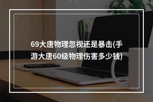 69大唐物理忽视还是暴击(手游大唐60级物理伤害多少钱)