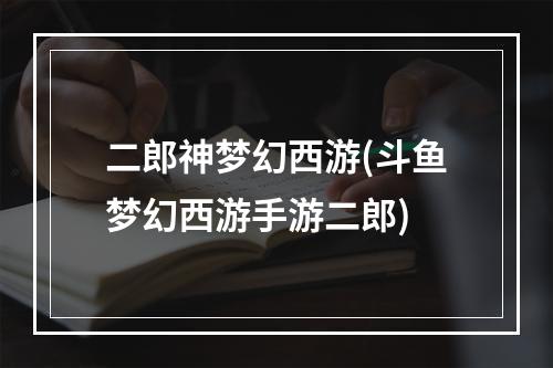 二郎神梦幻西游(斗鱼梦幻西游手游二郎)